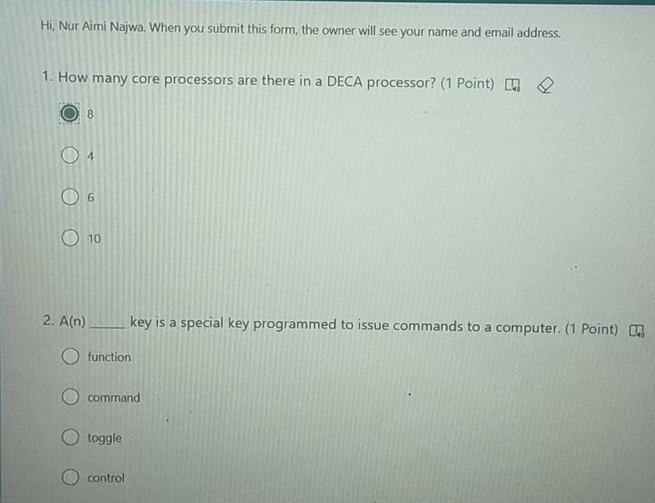 Hi, Nur Aimi Najwa. When you submit this form, the owner will see your name and email address.
1. How many core processors are there in a DECA processor? (1 Point)
8
4
6
10
2. A(n) _ key is a special key programmed to issue commands to a computer. (1 Point)
function
command
toggle
control