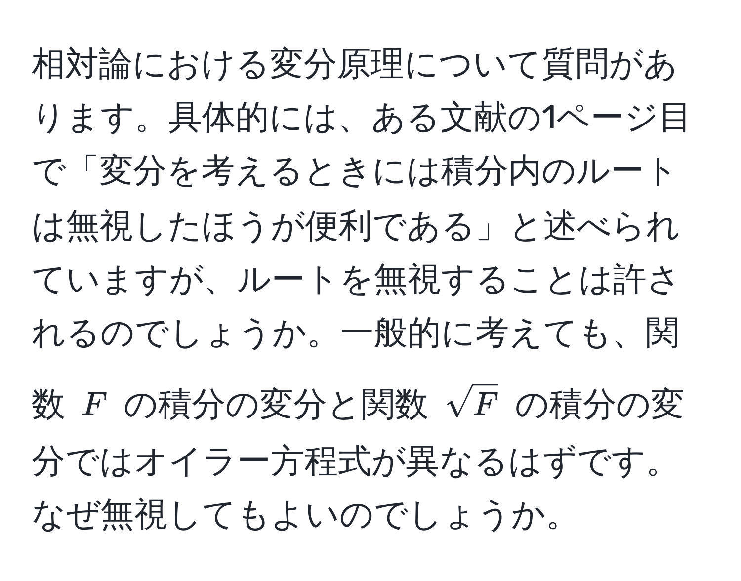 相対論における変分原理について質問があります。具体的には、ある文献の1ページ目で「変分を考えるときには積分内のルートは無視したほうが便利である」と述べられていますが、ルートを無視することは許されるのでしょうか。一般的に考えても、関数 $F$ の積分の変分と関数 $sqrt(F)$ の積分の変分ではオイラー方程式が異なるはずです。なぜ無視してもよいのでしょうか。