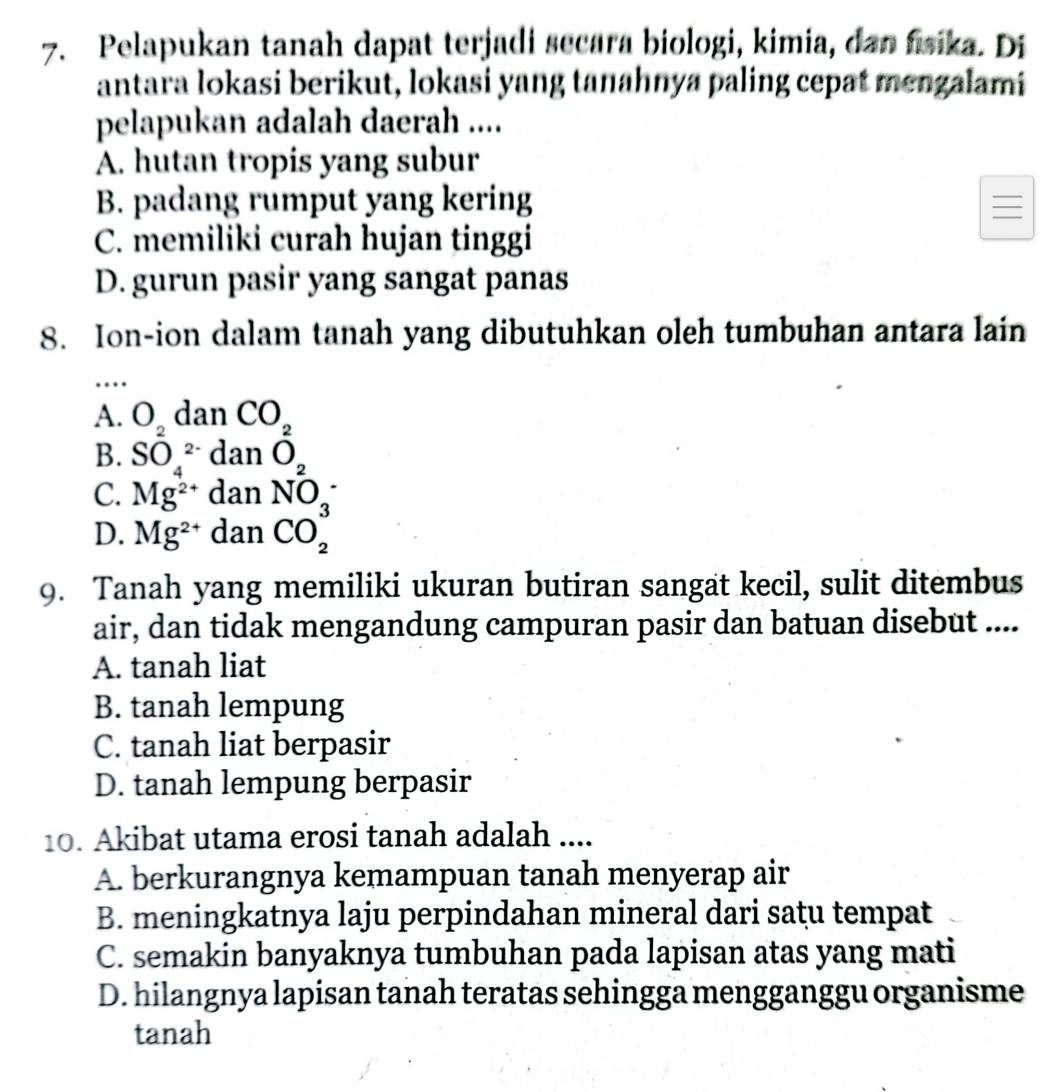 Pelapukan tanah dapat terjadi secara biologi, kimia, dan fsika. Di
antara lokasi berikut, lokasi yang tanahnya paling cepat mengalami
pelapukan adalah daerah ....
A. hutan tropis yang subur
B. padang rumput yang kering
_
C. memiliki curah hujan tinggi
D. gurun pasir yang sangat panas
8. Ion-ion dalam tanah yang dibutuhkan oleh tumbuhan antara lain
_…
A. O_2 dan CO_2
B. SO_4^((2-)danO_2)
C. Mg^(2+)danNO_3^(-
D. Mg^2+)danCO_2^3
9. Tanah yang memiliki ukuran butiran sangat kecil, sulit ditembus
air, dan tidak mengandung campuran pasir dan batuan disebut ....
A. tanah liat
B. tanah lempung
C. tanah liat berpasir
D. tanah lempung berpasir
10. Akibat utama erosi tanah adalah ....
A. berkurangnya kemampuan tanah menyerap air
B. meningkatnya laju perpindahan mineral dari satu tempat
C. semakin banyaknya tumbuhan pada lapisan atas yang mati
D. hilangnya lapisan tanah teratas sehingga mengganggu organisme
tanah