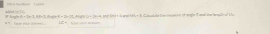 Fill is me Bans 1 point 
IF Angle A=5x-3, AR=3 ARMS: LEG Angle R=2x-31 Angle G=3x+4 and LM=2 and MA=5 Calculate the meusure of angle E and the length of LG
x= type your ammer... LG= type your ansieer .