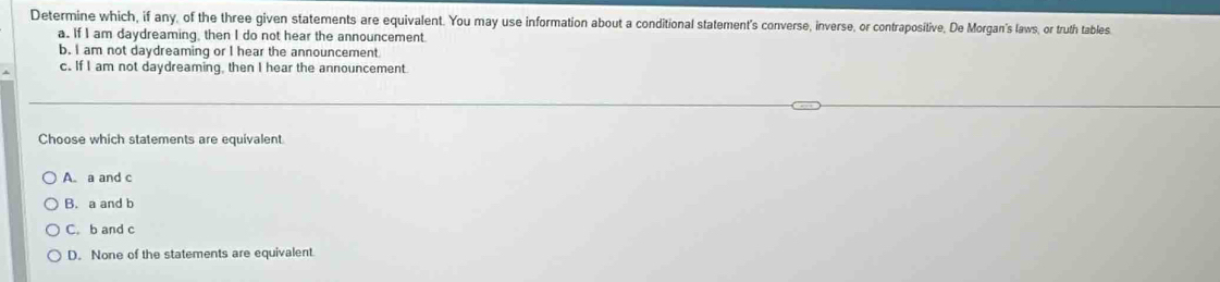 Determine which, if any, of the three given statements are equivalent. You may use information about a conditional statement's converse, inverse, or contrapositive, De Morgan's laws, or truth tables
a. If I am daydreaming, then I do not hear the announcement.
b. I am not daydreaming or I hear the announcement
c. If I am not daydreaming, then I hear the announcement.
Choose which statements are equivalent
A. a and c
B. a and b
C. b and c
D. None of the statements are equivalent