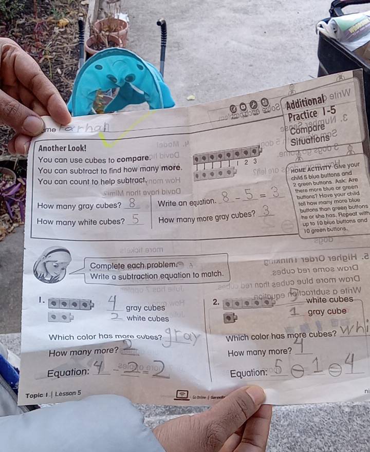 Additionab oW 
Practice 1-5 
Compare 
Situations 
Another Look! 
Q 
You can use cubes to compare. 
2 3 
You can subtract to find how many more. 
Sfel 210 2 HoME ACTIVITY Give your 
child 5 blue buttons and 
You can count to help subtract.
2 green buttons. Ask: Are 
imiM nort evor bi 
buttons? Have your child 
How many gray cubes? Write an equation. - = _there more blue or green 
buttons than green buttons 
How many white cubes?_ _How many more gray cubes? _fell how many more blue 
he or she has. Repeat with 
up to 10 blue buttons and
10 green buttons. 
oit e1am 
Complete each problem gnnn 19b1019dpiH .2 
Write a subtraction equation to match. 29du5 b91 9mo2 wD10 
dub be nort asdus suld 91om wo10 
_gray cubes 2. noitoups noitɔpttdua o sthW 
1. 
white cubes 
_gray cube 
_white cubes 
_ 
Which color has more cubes? Which color has more cubes?_ 
How many more?_ 
How many more?_ 
2s 
Equation: _/ _=_ 
Equation:_ 
_ 
_ 
Topic I | Lesson 5 
nì 
Go Onine / Sareak