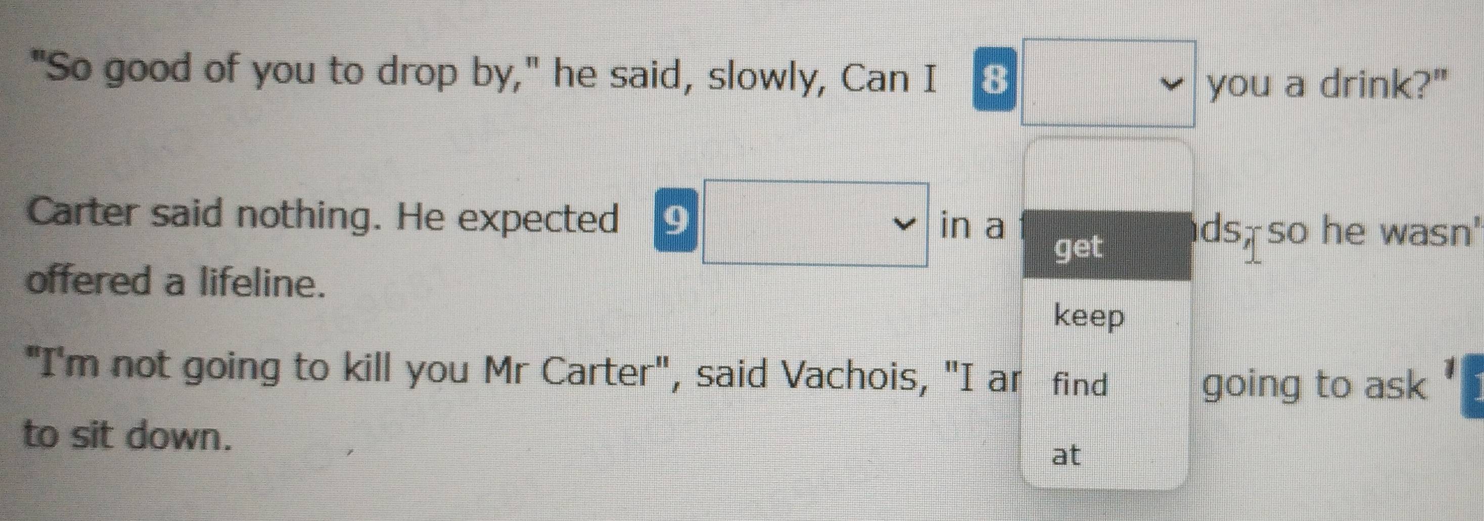 "So good of you to drop by," he said, slowly, Can I 8 
you a drink?" 
Carter said nothing. He expected 9
□ 
in a ds, so he wasn' 
get 
offered a lifeline. 
keep 
"I'm not going to kill you Mr Carter", said Vachois, "I ar find 
going to ask 1 
to sit down. 
at