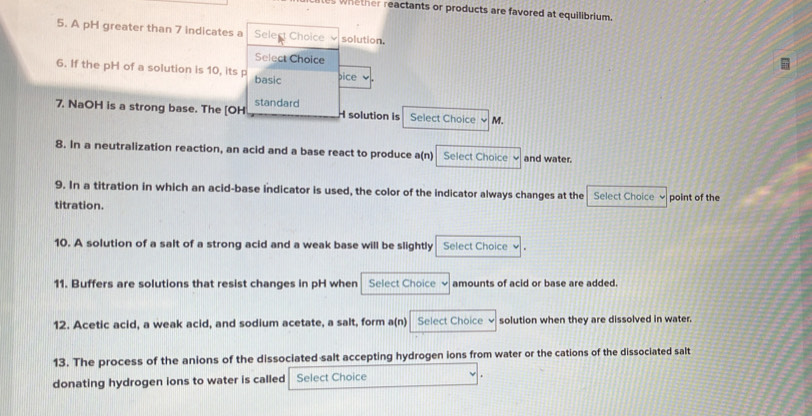 es whether reactants or products are favored at equilibrium. 
5. A pH greater than 7 indicates a Select Choice solution. 
Select Choice 
6. If the pH of a solution is 10, its p basic 、 
bice 
7. NaOH is a strong base. The [OH standard 
H solution is Select Choice M. 
8. In a neutralization reaction, an acid and a base react to produce a(n) Select Choice and water. 
9. In a titration in which an acid-base indicator is used, the color of the indicator always changes at the Select Choice 
titration. point of the 
10. A solution of a salt of a strong acid and a weak base will be slightly Select Choice v 
11. Buffers are solutions that resist changes in pH when Select Choice amounts of acid or base are added. 
12. Acetic acid, a weak acid, and sodium acetate, a salt, form a(n) Select Choice solution when they are dissolved in water. 
13. The process of the anions of the dissociated salt accepting hydrogen ions from water or the cations of the dissociated salt 
donating hydrogen ions to water is called Select Choice