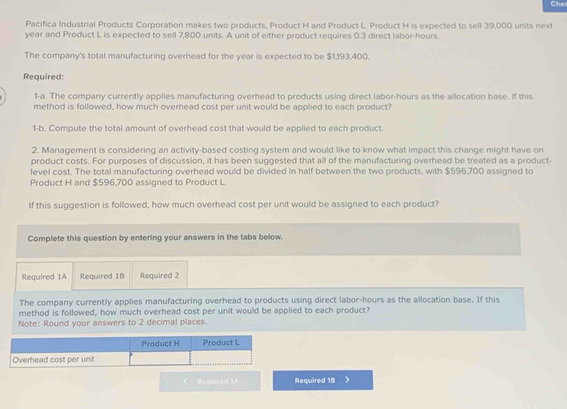 Che 
Pacifica Industrial Products Corporation makes two products, Product H and Product L. Product H is expected to sell 39,000 units next
year and Product L is expected to sell 7,800 units. A unit of either product requires 0.3 direct labor -hours. 
The company's total manufacturing overhead for the year is expected to be $1,193,400. 
Required: 
1-a. The company currently applies manufacturing overhead to products using direct labor-hours as the allocation base. If this 
method is followed, how much overhead cost per unit would be applied to each product? 
1-b. Compute the total amount of overhead cost that would be applied to each product. 
2. Management is considering an activity-based costing system and would like to know what impact this change might have on 
product costs. For purposes of discussion, it has been suggested that all of the manufacturing overhead be treated as a product- 
level cost. The total manufacturing overhead would be divided in half between the two products, with $596,700 assigned to 
Product H and $596,700 assigned to Product L. 
If this suggestion is followed, how much overhead cost per unit would be assigned to each product? 
Complete this question by entering your answers in the tabs below. 
Required 1A Required 1B Required 2 
The company currently applies manufacturing overhead to products using direct labor-hours as the allocation base. If this 
method is followed, how much overhead cost per unit would be applied to each product? 
Note: Round your answers to 2 decimal places. 
< Required 1A Required 1B