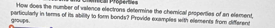 Chemical Properties 
How does the number of valence electrons determine the chemical properties of an element, 
particularly in terms of its ability to form bonds? Provide examples with elements from different 
groups.