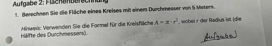 Aufgabe 2: Flächenberechnung 
1. Berechnen Sie die Fläche eines Kreises mit einem Durchmesser von 5 Metern. 
Hinweis: Verwenden Sie die Formel für die Kreisfläche A=π · r^2 , wobei r der Radius ist (die 
Hälfte des Durchmessers).