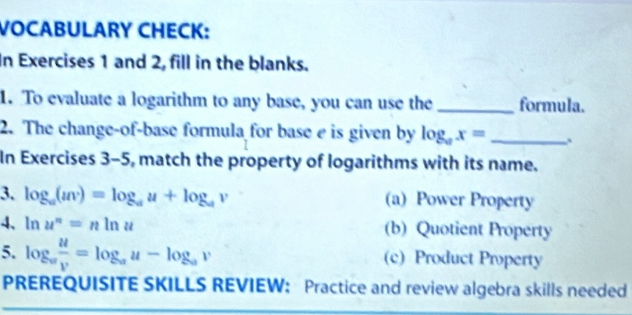 VOCABULARY CHECK:
In Exercises 1 and 2, fill in the blanks.
1. To evaluate a logarithm to any base, you can use the_ formula.
2. The change-of-base formula for base e is given by log _ax= _
In Exercises 3-5, match the property of logarithms with its name.
3. log _a(uv)=log _au+log _av (a) Power Property
4、ln u^n=nln u (b) Quotient Property
5. log _a u/v =log _au-log _av (c) Product Property
PREREQUISITE SKILLS REVIEW: Practice and review algebra skills needed