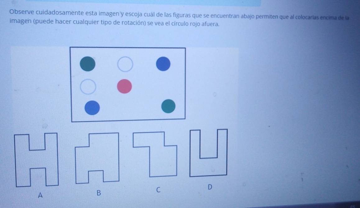 Observe cuidadosamente esta imagen y escoja cuál de las figuras que se encuentran abajo permiten que al colocarlas encima de la 
imagen (puede hacer cualquier tipo de rotación) se vea el círculo rojo afuera. 
C 
D 
A