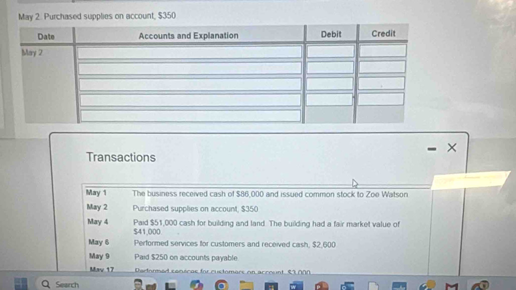 May 2. Purchased supplies on account, $350
- . × 
Transactions 
May 1 The business received cash of $86,000 and issued common stock to Zoe Watson 
May 2 Purchased supplies on account, $350
May 4 Paid $51,000 cash for building and land The building had a fair market value of
$41,000. 
May 6 Performed services for customers and received cash, $2,600
May 9 Paid $250 on accounts payable 
Mav 17 Porformod conscos for cuctomors en ९1 ∩ ∩ ∩ 
Q Search