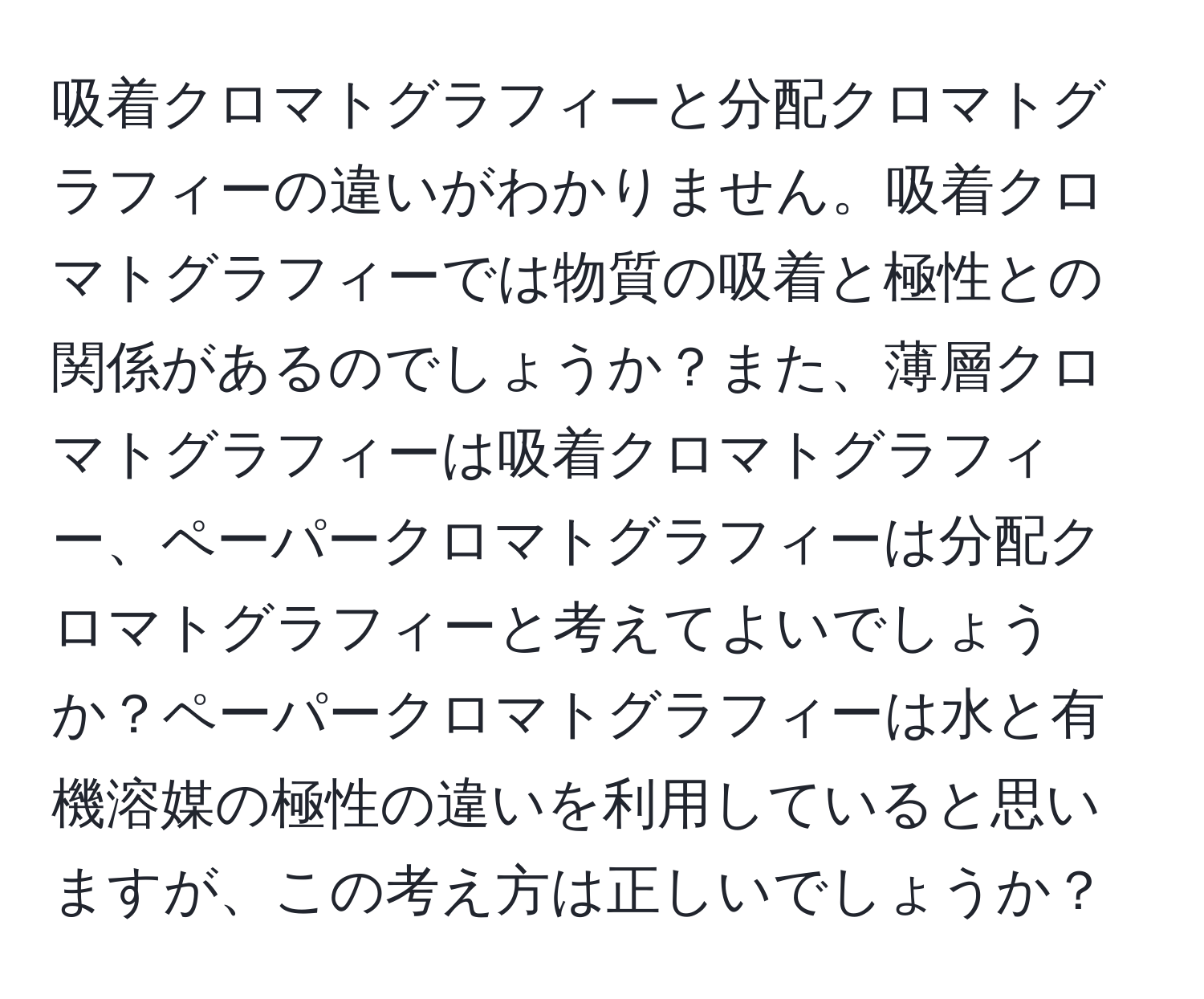 吸着クロマトグラフィーと分配クロマトグラフィーの違いがわかりません。吸着クロマトグラフィーでは物質の吸着と極性との関係があるのでしょうか？また、薄層クロマトグラフィーは吸着クロマトグラフィー、ペーパークロマトグラフィーは分配クロマトグラフィーと考えてよいでしょうか？ペーパークロマトグラフィーは水と有機溶媒の極性の違いを利用していると思いますが、この考え方は正しいでしょうか？