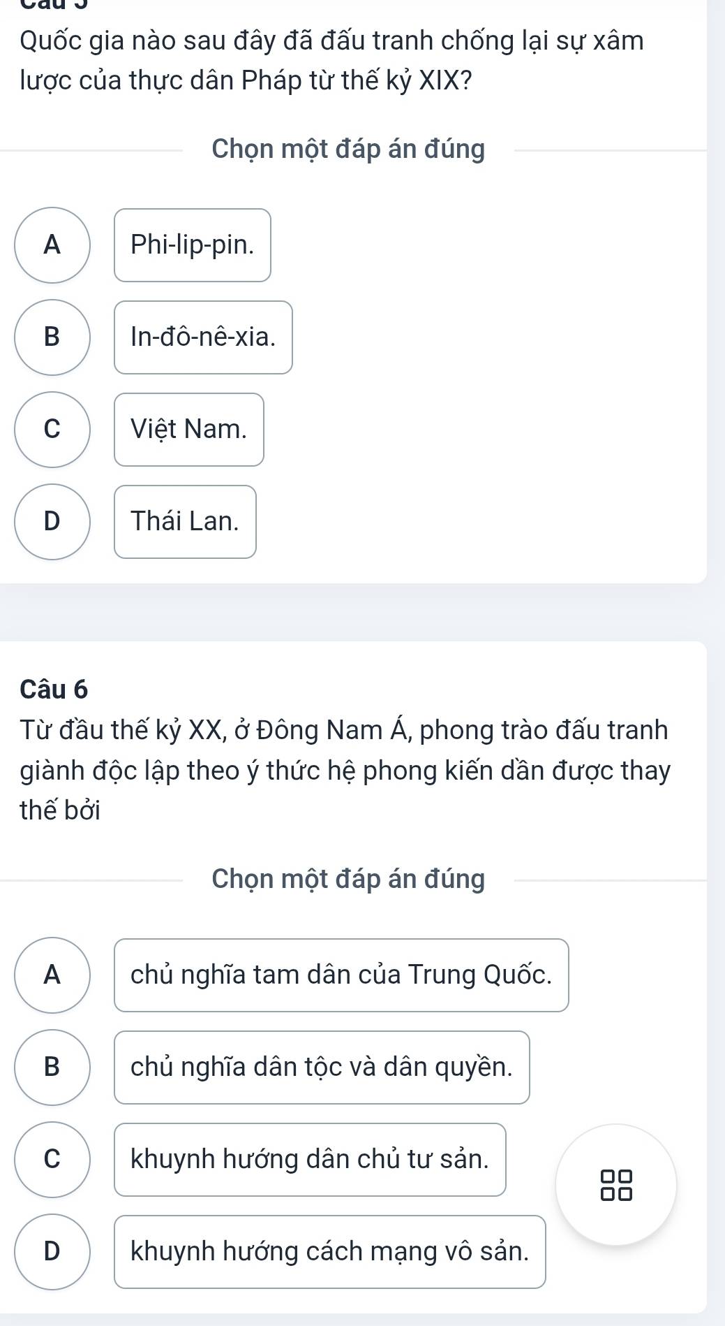 Quốc gia nào sau đây đã đấu tranh chống lại sự xâm
lược của thực dân Pháp từ thế kỷ XIX?
Chọn một đáp án đúng
A Phi-lip-pin.
B In-đô-nê-xia.
C Việt Nam.
D Thái Lan.
Câu 6
Từ đầu thế kỷ XX, ở Đông Nam Á, phong trào đấu tranh
giành độc lập theo ý thức hệ phong kiến dần được thay
thế bởi
Chọn một đáp án đúng
A chủ nghĩa tam dân của Trung Quốc.
B chủ nghĩa dân tộc và dân quyền.
C khuynh hướng dân chủ tư sản.
□□
D khuynh hướng cách mạng vô sản.