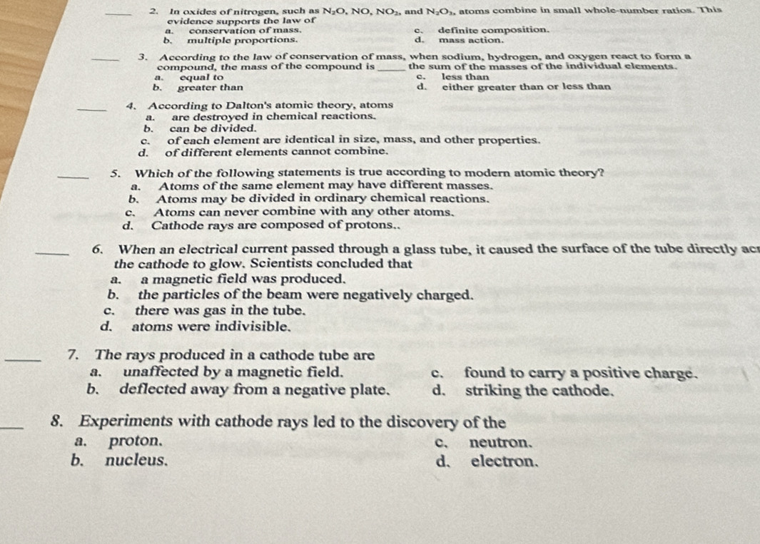 In oxides of nitrogen, such as N_2O,NO, NO_2, and N_2O_3, atoms combine in small whole-number ratios. This
evidence supports the law of
a. conservation of mass. c. definite composition.
b. multiple proportions. d. mass action
_3. According to the law of conservation of mass, when sodium, hydrogen, and oxygen react to form a
compound, the mass of the compound is _the sum of the masses of the individual elements.
a. equal to c. less than
b. greater than d. either greater than or less than
_4. According to Dalton's atomic theory, atoms
a. are destroyed in chemical reactions.
b. can be divided.
c. of each element are identical in size, mass, and other properties.
d. of different elements cannot combine.
_5. Which of the following statements is true according to modern atomic theory?
a. Atoms of the same element may have different masses.
b. Atoms may be divided in ordinary chemical reactions.
c. Atoms can never combine with any other atoms.
d. Cathode rays are composed of protons..
_6. When an electrical current passed through a glass tube, it caused the surface of the tube directly ac
the cathode to glow. Scientists concluded that
a. a magnetic field was produced.
b. the particles of the beam were negatively charged.
c. there was gas in the tube.
d. atoms were indivisible.
_7. The rays produced in a cathode tube are
a. unaffected by a magnetic field. c. found to carry a positive charge.
b. deflected away from a negative plate. d. striking the cathode.
_
8. Experiments with cathode rays led to the discovery of the
a. proton. c. neutron.
b. nucleus. d. electron.