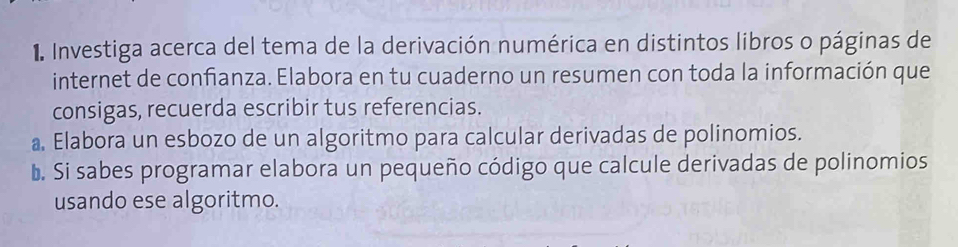 Investiga acerca del tema de la derivación numérica en distintos libros o páginas de 
internet de confianza. Elabora en tu cuaderno un resumen con toda la información que 
consigas, recuerda escribir tus referencias. 
a, Elabora un esbozo de un algoritmo para calcular derivadas de polinomios. 
b. Si sabes programar elabora un pequeño código que calcule derivadas de polinomios 
usando ese algoritmo.