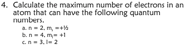 Calculate the maximum number of electrons in an 
atom that can have the following quantum 
numbers. 
a. n=2, m_s=+1/2
b. n=4, m_l=+1
C. n=3, l=2