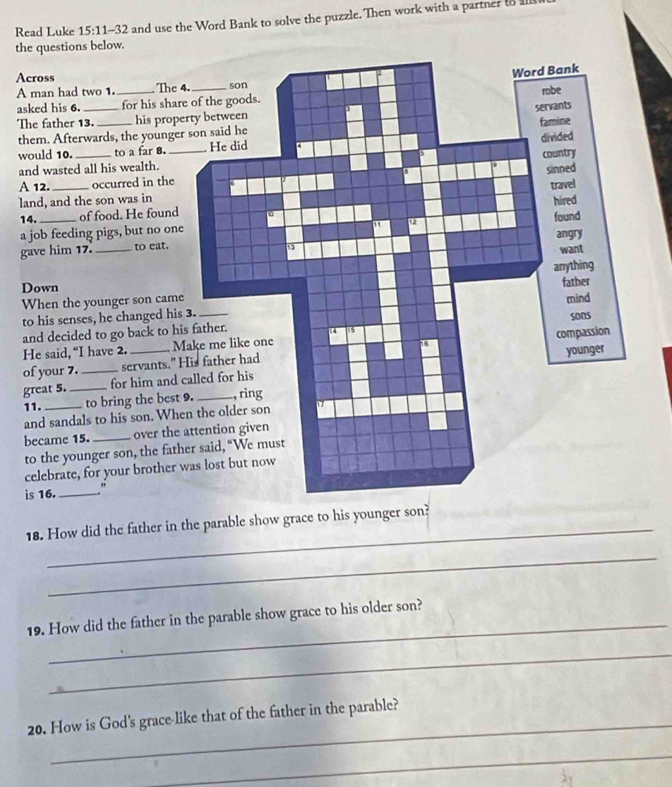 Read Luke 15:11-32 and use the Word Bank to solve the puzzle. Then work with a partner to I 
the questions below. 
Across 
A man had two 1. The 4. 
asked his 6. __for his shar 
The father 13. _his prop 
them. Afterwards, the younge 
would 10. _to a far 8. 
and wasted all his wealth. 
A 12._ occurred in the 
land, and the son was in 
14. _of food. He found 
a job feeding pigs, but no one 
gave him 17. _to eat. 
Down 
When the younger son came 
to his senses, he changed his 
and decided to go back to hi 
He said, “I have 2. _ M
of your 7. _servants." 
great 5. _for him and 
11. _to bring the best 
and sandals to his son. Wh 
became 15. _over the 
to the younger son, the fat 
celebrate, for your brother 
is 16. _” 
_ 
18. How did the father in the parable show grace to his younger son? 
_ 
_ 
19. How did the father in the parable show grace to his older son? 
_ 
_ 
20. How is God's grace-like that of the father in the parable? 
_