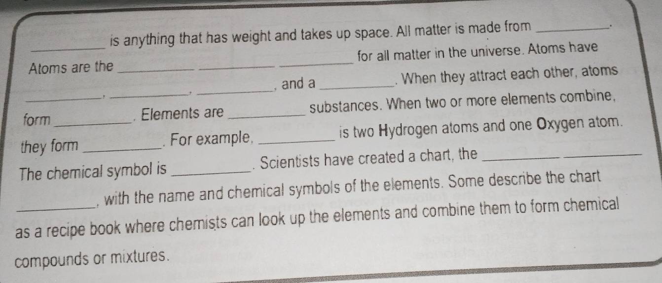 is anything that has weight and takes up space. All matter is made from_ 
. 
Atoms are the ___for all matter in the universe. Atoms have 
, 
_, and a _. When they attract each other, atoms 
form _. Elements are _substances. When two or more elements combine, 
they form _. For example, _is two Hydrogen atoms and one Oxygen atom. 
The chemical symbol is _. Scientists have created a chart, the_ 
, with the name and chemical symbols of the elements. Some describe the chart 
as a recipe book where chemists can look up the elements and combine them to form chemical 
compounds or mixtures.