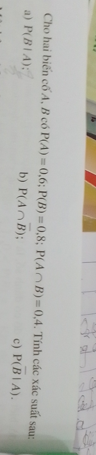 Cho hai biến c6'A , B có P(A)=0,6; P(B)=0,8; P(A∩ B)=0,4. Tính các xác suất sau: 
b) P(A∩ overline B)
a) P(B|A); c) P(overline B|A).