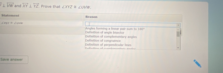 ⊥ overleftrightarrow VW and overleftrightarrow XY⊥ overleftrightarrow YZ. Prove that ∠ XYZ≌ ∠ UVW. 
Statement Reason
∠ XYZ≌ ∠ UVW
Angles forming a linear pair sum to 180°
Definition of angle bisector
Definition of complementary angles
Definition of congruence
Definition of perpendicular lines
Nefinition of cunnlementary anglee
Save answer