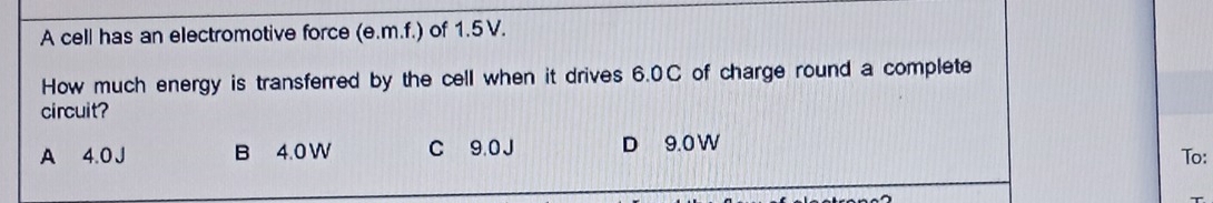 A cell has an electromotive force (e.m.f.) of 1.5 V.
How much energy is transferred by the cell when it drives 6.0C of charge round a complete
circuit?
A 4.0 J B 4.0 W C 9.0 J D 9.0 W
To: