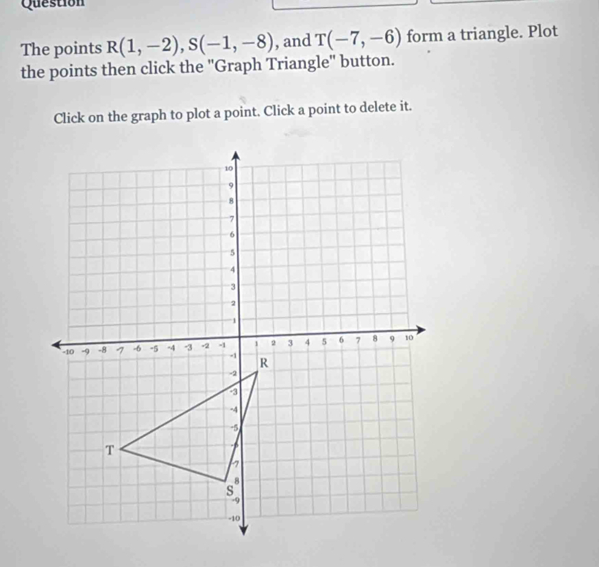 Question 
The points R(1,-2), S(-1,-8) , and T(-7,-6) form a triangle. Plot 
the points then click the "Graph Triangle" button. 
Click on the graph to plot a point. Click a point to delete it.