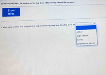 Spiral Review Sellect the words from the drop down lst to correctly compliele the senfence
Show
Hints
If a line joins a vertex of a triangle to the midpoint of the opposing side, bisecting it, if is the
altitude
angle bisscior
median
perpendicular bisecior