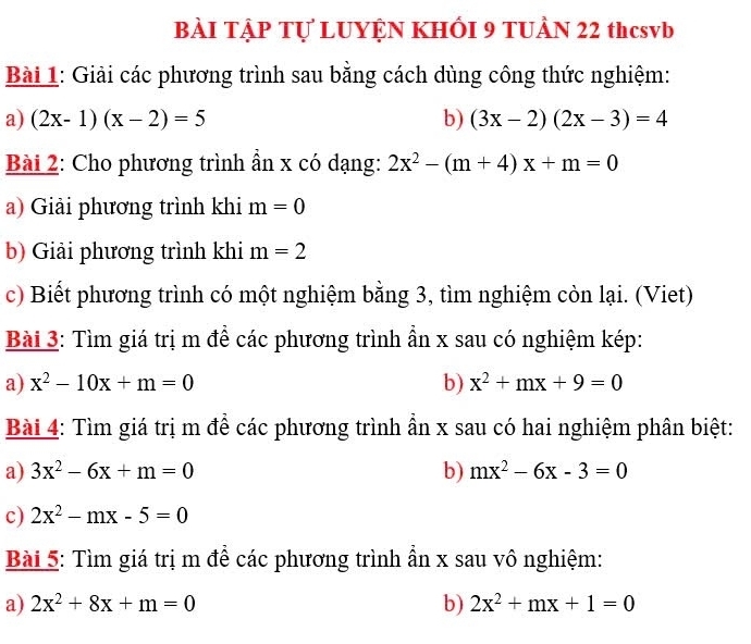 BÀI TẠP Tự LUYỆN KHÔI 9 TUÀN 22 thcsvb 
Bài 1: Giải các phương trình sau bằng cách dùng công thức nghiệm: 
a) (2x-1)(x-2)=5 b) (3x-2)(2x-3)=4
Bài 2: Cho phương trình ẩn x có dạng: 2x^2-(m+4)x+m=0
a) Giải phương trình khi m=0
b) Giải phương trình khi m=2
c) Biết phương trình có một nghiệm bằng 3, tìm nghiệm còn lại. (Viet) 
Bài 3: Tìm giá trị m để các phương trình ẩn x sau có nghiệm kép: 
a) x^2-10x+m=0 b) x^2+mx+9=0
Bài 4: Tìm giá trị m để các phương trình ần x sau có hai nghiệm phân biệt: 
a) 3x^2-6x+m=0 b) mx^2-6x-3=0
c) 2x^2-mx-5=0
Bài 5: Tìm giá trị m để các phương trình ẩn x sau vô nghiệm: 
a) 2x^2+8x+m=0 b) 2x^2+mx+1=0