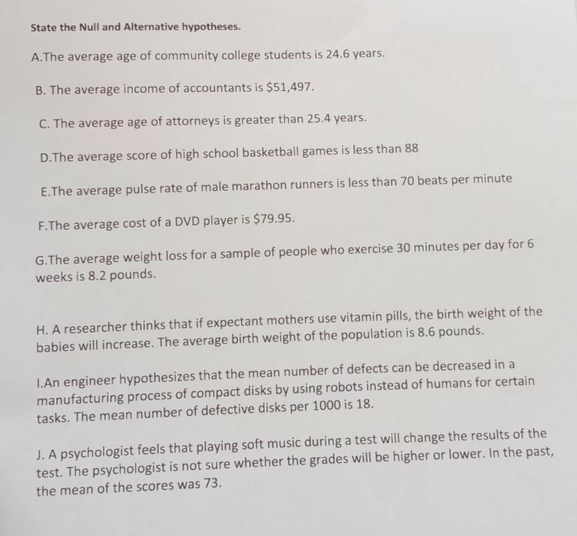 State the Null and Alternative hypotheses.
A.The average age of community college students is 24.6 years.
B. The average income of accountants is $51,497.
C. The average age of attorneys is greater than 25.4 years.
D.The average score of high school basketball games is less than 88
E.The average pulse rate of male marathon runners is less than 70 beats per minute
F.The average cost of a DVD player is $79.95.
G.The average weight loss for a sample of people who exercise 30 minutes per day for 6
weeks is 8.2 pounds.
H. A researcher thinks that if expectant mothers use vitamin pills, the birth weight of the
babies will increase. The average birth weight of the population is 8.6 pounds.
I.An engineer hypothesizes that the mean number of defects can be decreased in a
manufacturing process of compact disks by using robots instead of humans for certain
tasks. The mean number of defective disks per 1000 is 18.
J. A psychologist feels that playing soft music during a test will change the results of the
test. The psychologist is not sure whether the grades will be higher or lower. In the past,
the mean of the scores was 73.