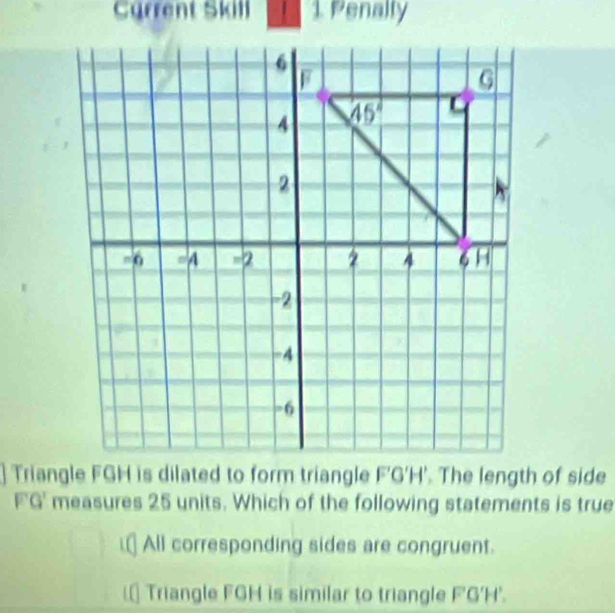 Current Skill  1. Penally
F'G' measures 25 units. Which of the following statements is true
⊥ All corresponding sides are congruent.
(* Triangle FGH is similar to triangle F'G'H'.