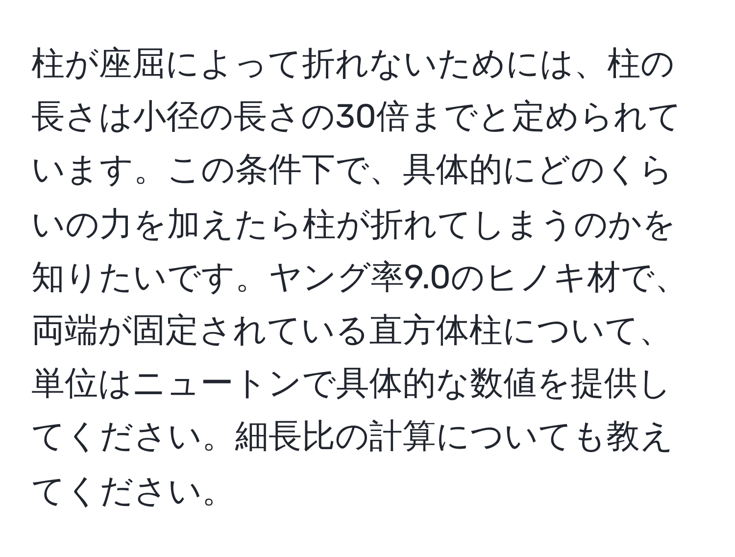 柱が座屈によって折れないためには、柱の長さは小径の長さの30倍までと定められています。この条件下で、具体的にどのくらいの力を加えたら柱が折れてしまうのかを知りたいです。ヤング率9.0のヒノキ材で、両端が固定されている直方体柱について、単位はニュートンで具体的な数値を提供してください。細長比の計算についても教えてください。