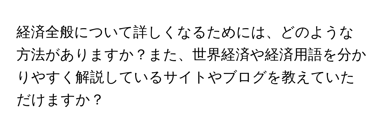 経済全般について詳しくなるためには、どのような方法がありますか？また、世界経済や経済用語を分かりやすく解説しているサイトやブログを教えていただけますか？