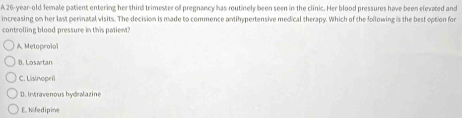 A 26-year-old female patient entering her third trimester of pregnancy has routinely been seen in the clinic. Her blood pressures have been elevated and
increasing on her last perinatal visits. The decision is made to commence antihypertensive medical therapy. Which of the following is the best option for
controlling blood pressure in this patient?
A. Metoprolol
B. Losartan
C. Lisinopril
D. Intravenous hydralazine
E, Nifedipine