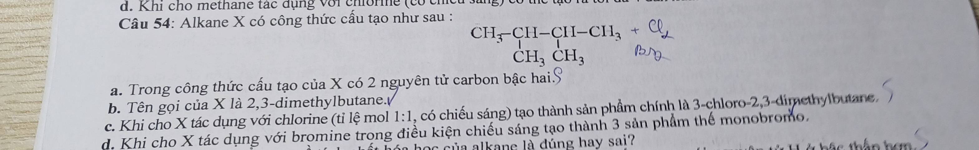 Khi cho methane tác đụng với chiorme (có chc
Câu 54: Alkane X có công thức cấu tạo như sau :
c', , E, °'', . º.
a. Trong công thức cấu tạo của X có 2 nguyên tử carbon bậc hai.S
b. Tên gọi của X là 2, 3 -dimethylbutane./
c. Khi cho X tác dụng với chlorine (tỉ lệ mol 1:1 , có chiếu sáng) tạo thành sản phầm chính là 3 -chloro -2, 3 -dimethylbutane.
d. Khi cho X tác dụng với bromine trong điều kiện chiếu sáng tạo thành 3 sản phẩm thể monobromo.
a học của alkane là dúng hay sai? hắc thân han