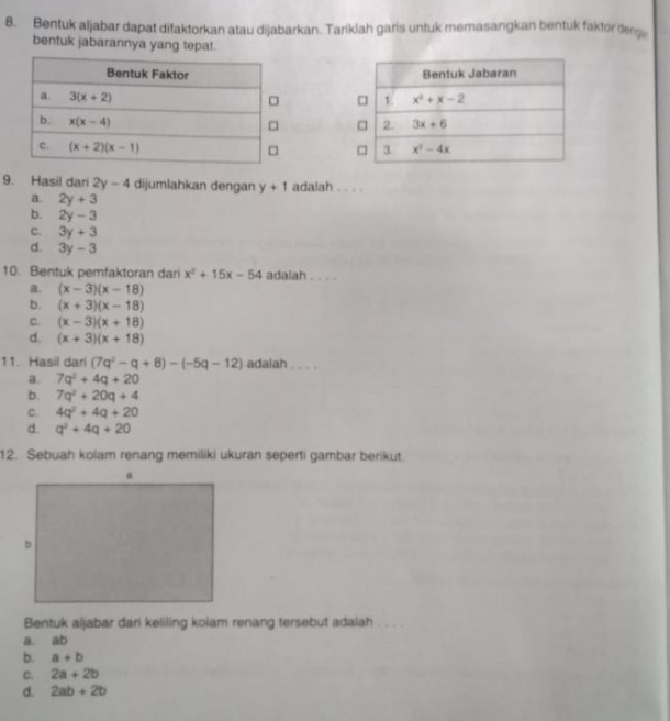 Bentuk aljabar dapat difaktorkan atau dijabarkan. Tariklah garis untuk memasangkan bentuk faktor derg
bentuk jabarannya yang tepat.
 
9. Hasil dari 2y-4 dijumlahkan dengan y+1 adalah . . . .
a. 2y+3
b. 2y-3
C. 3y+3
d. 3y-3
10. Bentuk pemfaktoran dari x^2+15x-54 adalah . . . .
a. (x-3)(x-18)
b. (x+3)(x-18)
c. (x-3)(x+18)
d. (x+3)(x+18)
11. Hasil dari (7q^2-q+8)-(-5q-12) adalah . . . .
a. 7q^2+4q+20
b. 7q^2+20q+4
c. 4q^2+4q+20
d. q^2+4q+20
12. Sebuah kolam renang memiliki ukuran seperti gambar berikut.
Bentuk aljabar dari keliling koiam renang tersebut adaiah
a. ab
b. a+b
C. 2a+2b
d. 2ab+2b