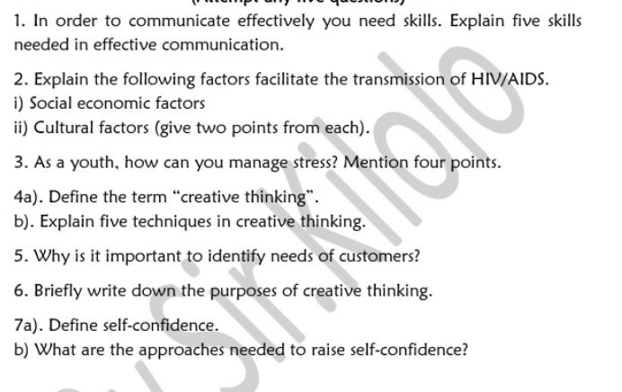 In order to communicate effectively you need skills. Explain five skills 
needed in effective communication. 
2. Explain the following factors facilitate the transmission of HIV/AIDS. 
i) Social economic factors 
ii) Cultural factors (give two points from each). 
3. As a youth, how can you manage stress? Mention four points. 
4a). Define the term “creative thinking”. 
b). Explain five techniques in creative thinking. 
5. Why is it important to identify needs of customers? 
6. Briefly write down the purposes of creative thinking. 
7a). Define self-confidence. 
b) What are the approaches needed to raise self-confidence?