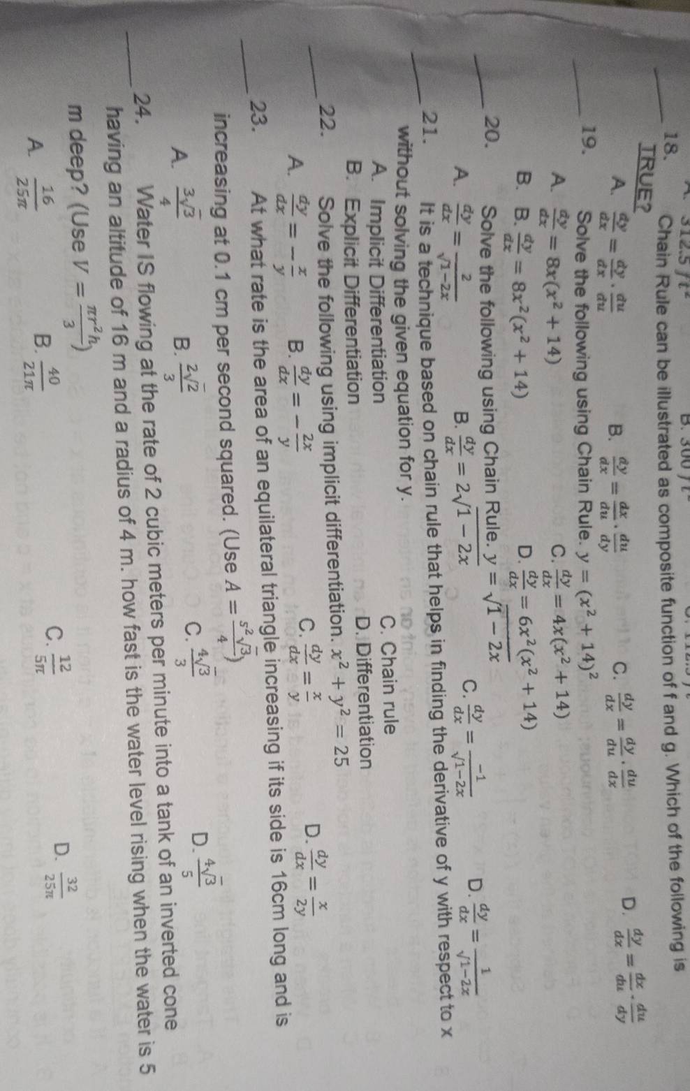 312.5ft^2 300
_18. Chain Rule can be illustrated as composite function of f and g. Which of the following is
TRUE? C.  dy/dx = dy/du ·  du/dx   dy/dx = dx/du ·  du/dy 
A.  dy/dx = dy/dx ·  du/du   dy/dx = dx/du ·  du/dy 
B.
D.
_19. Solve the following using Chain Rule. y=(x^2+14)^2
A.  dy/dx =8x(x^2+14)  dy/dx =4x(x^2+14)
C.
B. B. dy/dx =8x^2(x^2+14)  dy/dx =6x^2(x^2+14)
D.
_20. Solve the following using Chain Rule. y=sqrt(1-2x)
A.  dy/dx = 2/sqrt(1-2x)   dy/dx =2sqrt(1-2x)
B.
C.  dy/dx = (-1)/sqrt(1-2x)  D.  dy/dx = 1/sqrt(1-2x) 
_21. It is a technique based on chain rule that helps in finding the derivative of y with respect to x
without solving the given equation for y.
A. Implicit Differentiation C. Chain rule
B. Explicit Differentiation D. Differentiation
_
22. Solve the following using implicit differentiation. x^2+y^2=25
A.  dy/dx =- x/y  B.  dy/dx =- 2x/y 
D.
C.  dy/dx = x/y   dy/dx = x/2y 
_23. At what rate is the area of an equilateral triangle increasing if its side is 16cm long and is
increasing at 0.1 cm per second squared. (Use A= s^2sqrt(3)/4 )
A.  3sqrt(3)/4   2sqrt(2)/3 
B.
C.  4sqrt(3)/3 
D.  4sqrt(3)/5 
24. Water IS flowing at the rate of 2 cubic meters per minute into a tank of an inverted cone
_having an altitude of 16 m and a radius of 4 m. how fast is the water level rising when the water is 5
m deep? (Use V= π r^2h/3 )
B.
A.  16/25π    40/21π  
D.
C.  12/5π    32/25π  