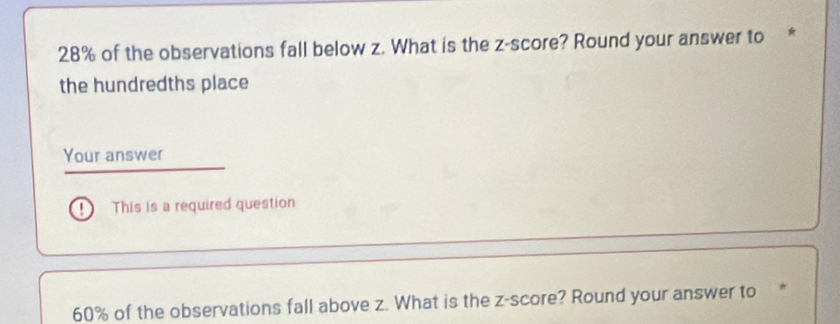 28% of the observations fall below z. What is the z-score? Round your answer to * 
the hundredths place 
Your answer 
This is a required question
60% of the observations fall above z. What is the z-score? Round your answer to