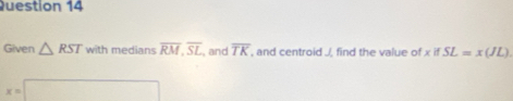 Given △ RST with medians overline RM, overline SL , and overline TK , and centroid ./, find the value of x if SL=x(JL)
x=□