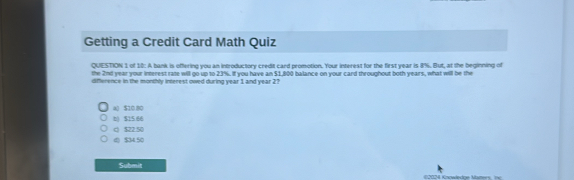 Getting a Credit Card Math Quiz
QUESTION 1 of 10: A bank is offering you an introductory credit card promotion. Your interest for the first year is 8%. But, at the beginning of
the 2nd year your interest rate will go up to 23%. If you have an $1,800 balance on your card throughout both years, what will be the
difference in the monthly interest owed during year 1 and year 2?
a) $10.80
b) $15.66
c) $22.50
d) $34.50
Submit