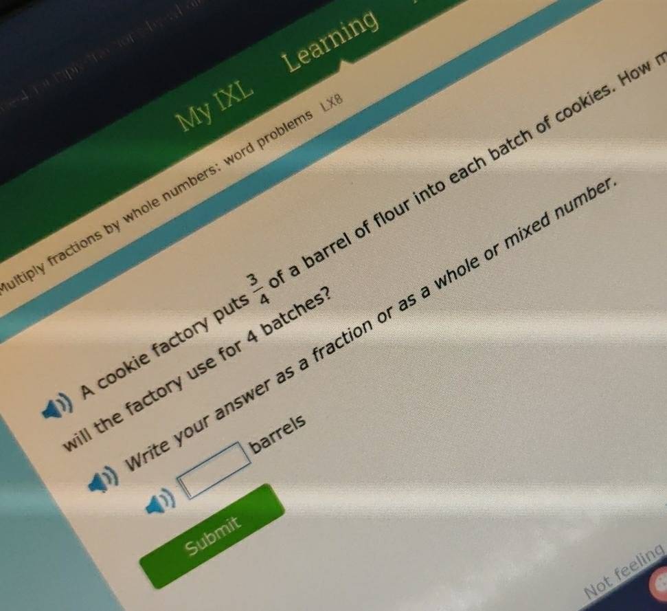 Learning 
My IXL 
tiply fractions by whole numbers; word problems 
A cookie factory put m/s a barrel of flour into each batch of cookies. Hot 
te your answer as a fraction or as a whole or mixed num 
ill the factory use for 4 batche 
D □ barrels 
Submit 
Not feeling