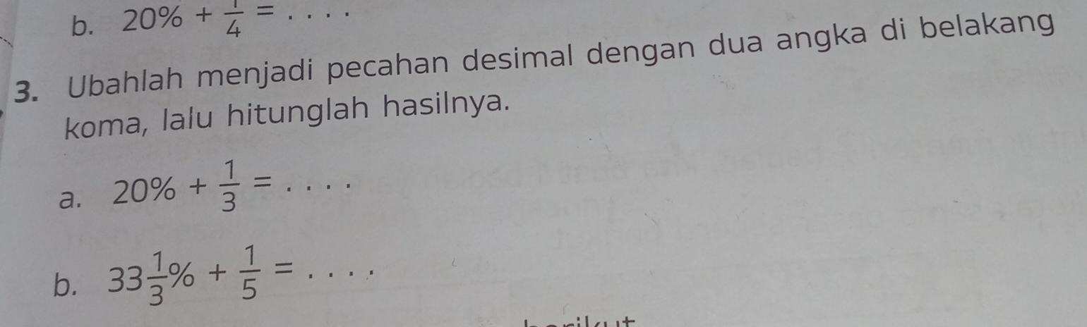 20% + 1/4 = _ 
3. Ubahlah menjadi pecahan desimal dengan dua angka di belakang 
koma, lalu hitunglah hasilnya. 
a. 20% + 1/3 =... _ 
b. 33 1/3 % + 1/5 =... _