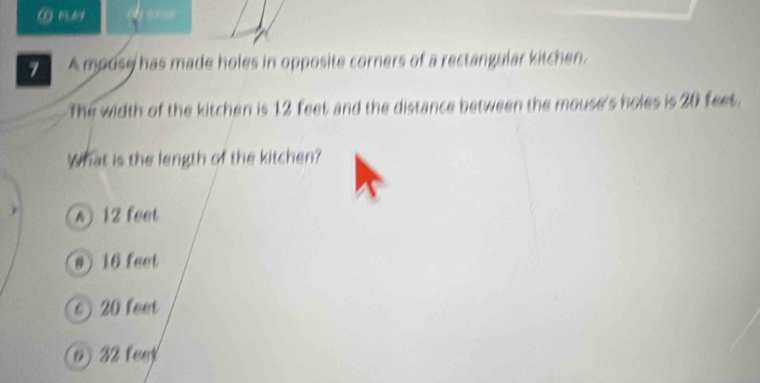 ⑥ m
7 A mouse has made holes in opposite corners of a rectangular kitchen.
The width of the kitchen is 12 feet and the distance between the mouse's holes is 20 feet.
What is the length of the kitchen?
A 12 feet
@ ) 16 feet
20 feet
o) 32 feet