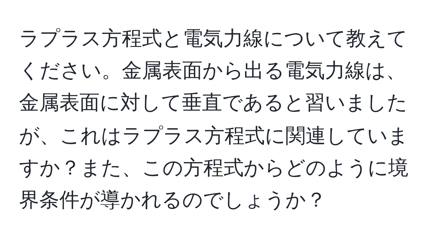 ラプラス方程式と電気力線について教えてください。金属表面から出る電気力線は、金属表面に対して垂直であると習いましたが、これはラプラス方程式に関連していますか？また、この方程式からどのように境界条件が導かれるのでしょうか？