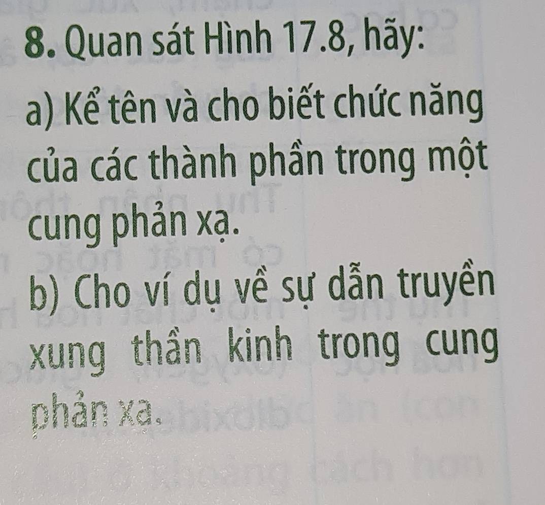 Quan sát Hình 17.8, hãy: 
a) Kể tên và cho biết chức năng 
của các thành phần trong một 
cung phản xạ. 
b) Cho ví dụ về sự dẫn truyền 
xung thần kinh trong cung 
phản xa.