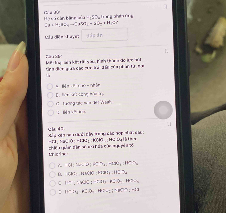 Hệ số cân bãng của H_2SO_4 trong phản ứng
Cu+H_2SO_4to CuSO_4+SO_2+H_2O ?
Câu điền khuyết đáp án
Câu 39:
Một loại liên kết rất yếu, hình thành do lực hút
tỉnh điện giữa các cực trái dấu của phân tử, gọi
là
A. liên kết cho - nhận.
B. liên kết cộng hóa trị.
C. tương tác van der Waals.
D. liên kết ion.
Câu 40:
Sắp xếp nào dưới đây trong các hợp chất sau:
HCl ; NaClO ; HClO_2; KClO_3; HCIO_4 là theo
chiều giảm dần số oxi hóa của nguyên tố
Chlorine:
A. HCl; NaClO; KClO_3; HClO_2; HClO_4
B. HCIO_2; NaClO ; KClO_3; HClO_4
C. HCl ; NaClO ; HCIO_2; KCIO_3; HCIO_4
D. HCIO_4; KCIO_3; HCIO_2; NaClO ; -1C
