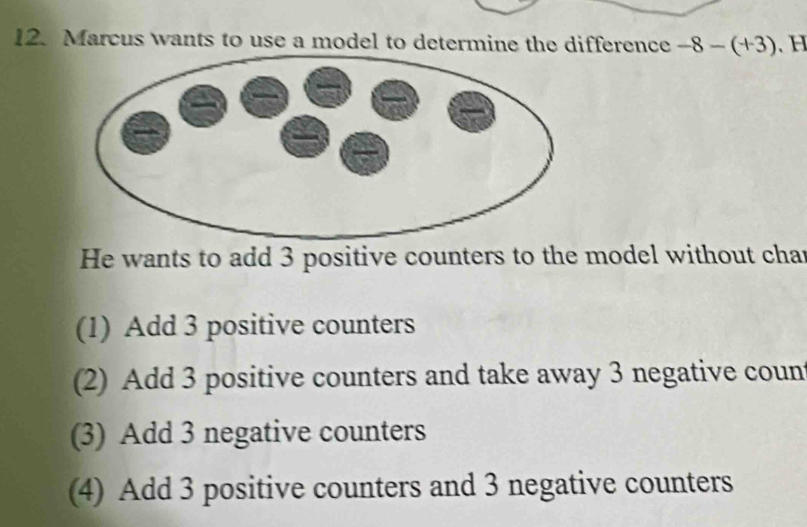 Marcus wants to use a model to determine the difference -8-(+3). H
He wants to add 3 positive counters to the model without char
(1) Add 3 positive counters
(2) Add 3 positive counters and take away 3 negative count
(3) Add 3 negative counters
(4) Add 3 positive counters and 3 negative counters