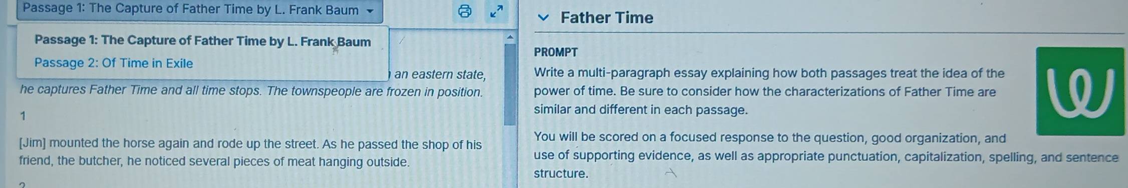 Passage 1: The Capture of Father Time by L. Frank Baum 
Father Time 
Passage 1: The Capture of Father Time by L. Frank Baum 
PROMPT 
Passage 2: Of Time in Exile 
an eastern state, Write a multi-paragraph essay explaining how both passages treat the idea of the 
he captures Father Time and all time stops. The townspeople are frozen in position. power of time. Be sure to consider how the characterizations of Father Time are W 
1 
similar and different in each passage. 
You will be scored on a focused response to the question, good organization, and 
[Jim] mounted the horse again and rode up the street. As he passed the shop of his 
friend, the butcher, he noticed several pieces of meat hanging outside 
use of supporting evidence, as well as appropriate punctuation, capitalization, spelling, and sentence 
structure.