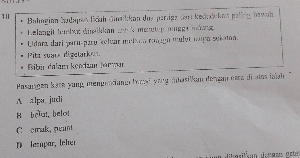 Bahagian hadapan lidahı dinaikkan dua pertiga dari kedudukan paling bawah.
Lelangit lembut dinaikkan untuk menutup rongga hidung.
Udara dari paru-paru keluar melalui rongga mulut tanpa sekatan.
Pita suara digetarkan.
Bibir dalam keadaan hampar.
Pasangan kata yang mengandungi bunyi yang dihasilkan dengan cara di atas ialah
A alpa, judi
B belut, belot
C emak, penat
D lempar, leher
dihasilkan dengan getar