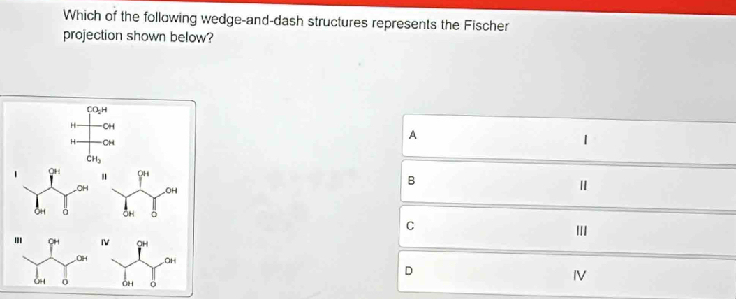 Which of the following wedge-and-dash structures represents the Fischer
projection shown below?
A
1
B
Ⅱ
C
III
D
IV