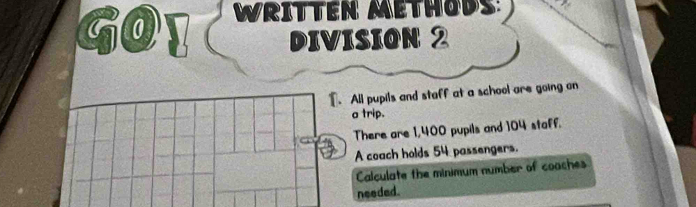 Go 
WRITTEN METHODS: 
DIVISION 2 
T. All pupils and staff at a school are going on 
a trip. 
There are 1,400 pupils and 104 staff. 
A coach holds 54 passengers. 
Calculate the minimum number of coaches 
needed.